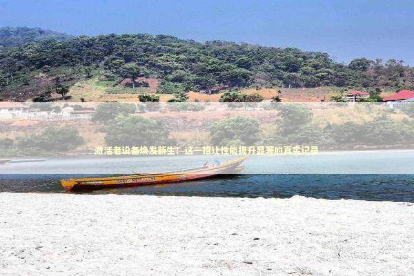 激活老设备焕发新生！这一招让性能提升显著的真实记录 新闻